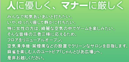人に優しく、マナーに厳しく　2・3Fフロア・4ゾーンをリニューアルオープン！空気清浄機、喫煙席の設置などクリーンなサロンを目指します。麻雀を楽しむ人のユートピア「じゃんとぴあ広場」へ、お問合せの上、お越しください